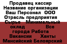 Продавец-кассир › Название организации ­ Ваш Персонал, ООО › Отрасль предприятия ­ Сырье › Минимальный оклад ­ 17 000 - Все города Работа » Вакансии   . Ханты-Мансийский,Белоярский г.